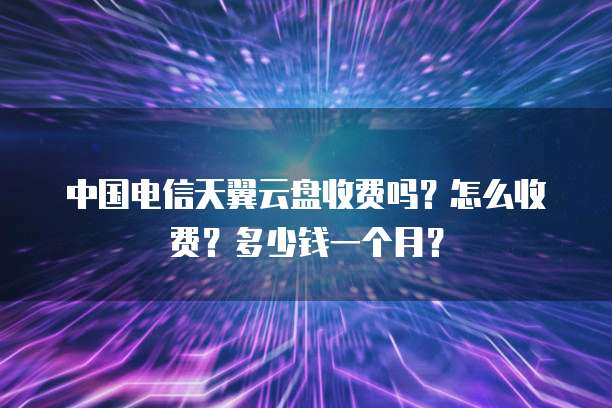 中国电信天翼云盘收费吗?怎么收费?多少钱一个月?
