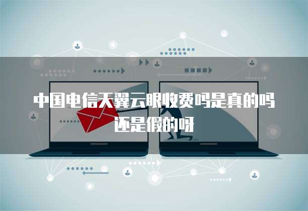 中国电信天翼云眼收费吗是真的吗还是假的呀