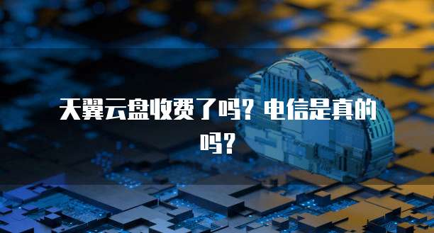 天翼云盘收费了吗?电信是真的吗?