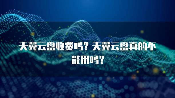 天翼云盘收费吗?天翼云盘真的不能用吗?