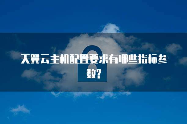 天翼云主机配置要求有哪些指标参数?