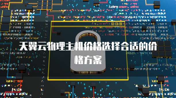 天翼云物理主机价格选择合适的价格方案