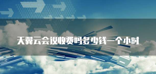 天翼云会议收费吗多少钱一个小时