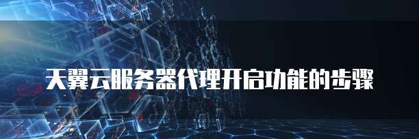 天翼云服务器代理开启功能的步骤