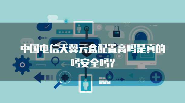中国电信天翼云盒配置高吗是真的吗安全吗？