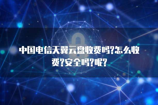 中国电信天翼云盘收费吗?怎么收费?安全吗?呢?