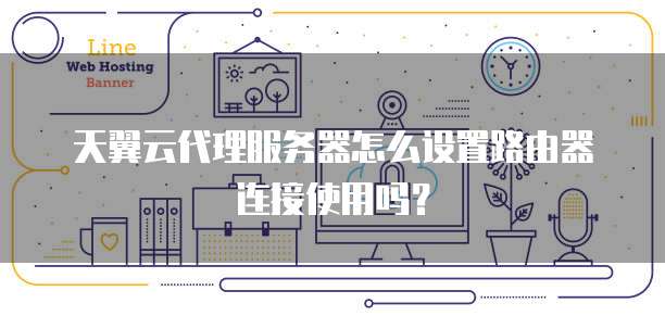 天翼云代理服务器怎么设置路由器连接使用吗?