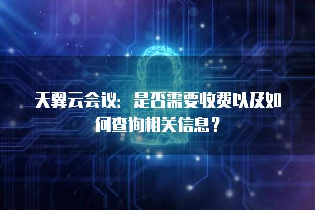 天翼云会议:是否需要收费以及如何查询相关信息?