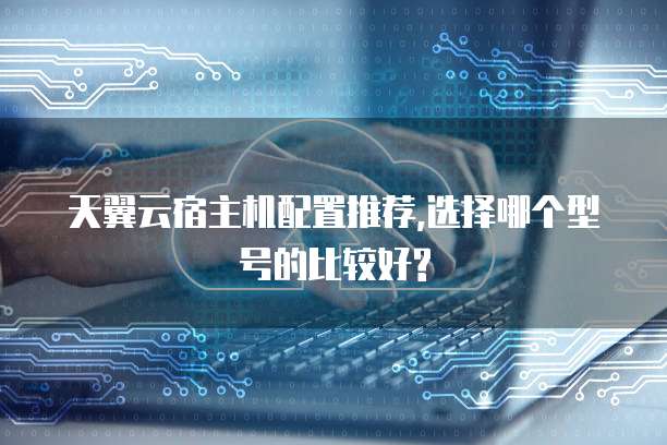 天翼云宿主机配置推荐,选择哪个型号的比较好?