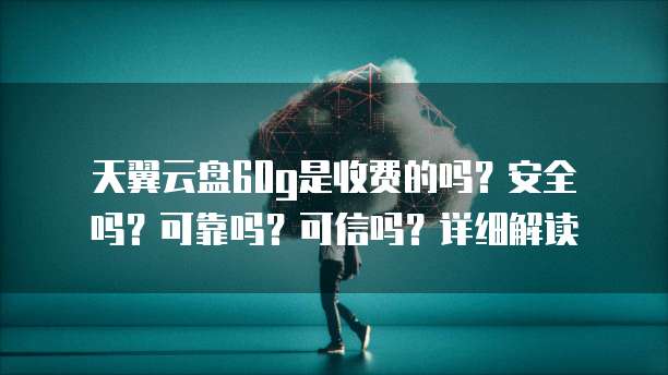 天翼云盘60g是收费的吗?安全吗?可靠吗?可信吗?详细解读