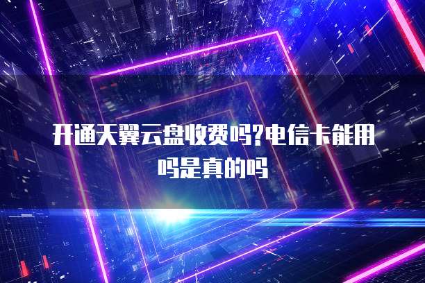 开通天翼云盘收费吗?电信卡能用吗是真的吗