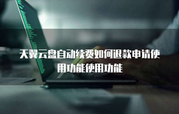 天翼云盘自动续费如何退款申请使用功能使用功能