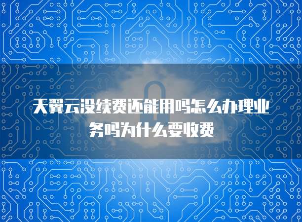 天翼云没续费还能用吗怎么办理业务吗为什么要收费