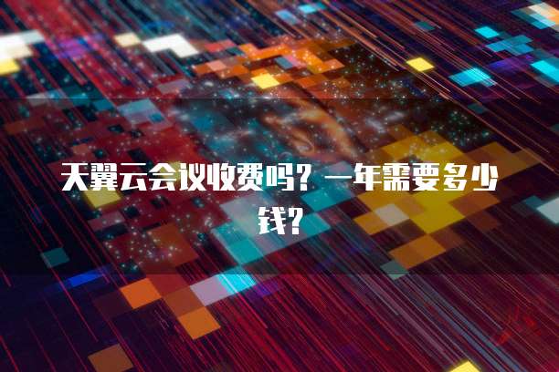 天翼云会议收费吗?一年需要多少钱?