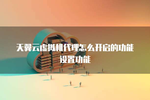 天翼云虚拟机代理怎么开启的功能设置功能