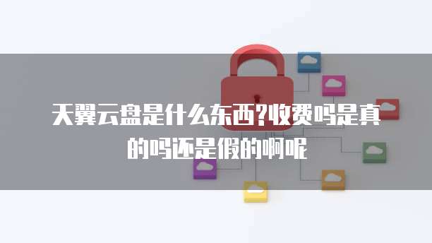 天翼云盘是什么东西?收费吗是真的吗还是假的啊呢