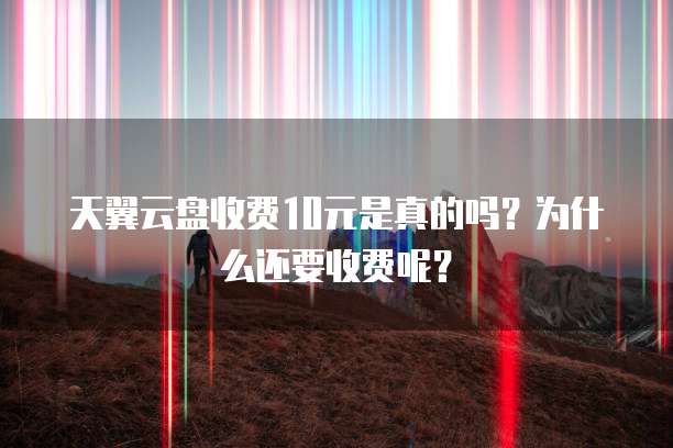 天翼云盘收费10元是真的吗？为什么还要收费呢？