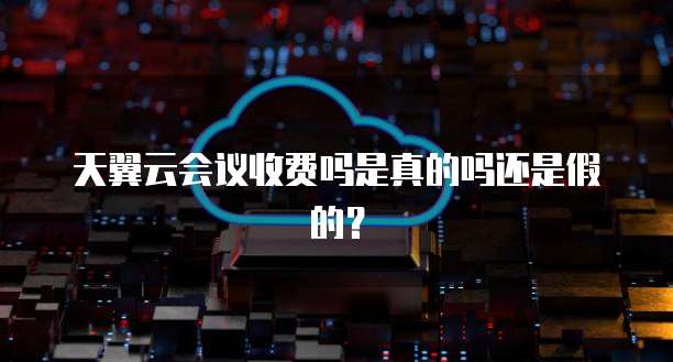 天翼云会议收费吗是真的吗还是假的?