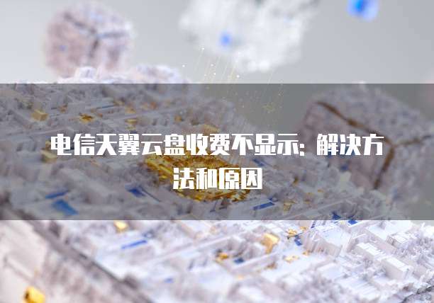 电信天翼云盘收费不显示: 解决方法和原因