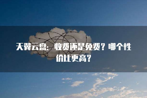 天翼云盘:收费还是免费?哪个性价比更高?