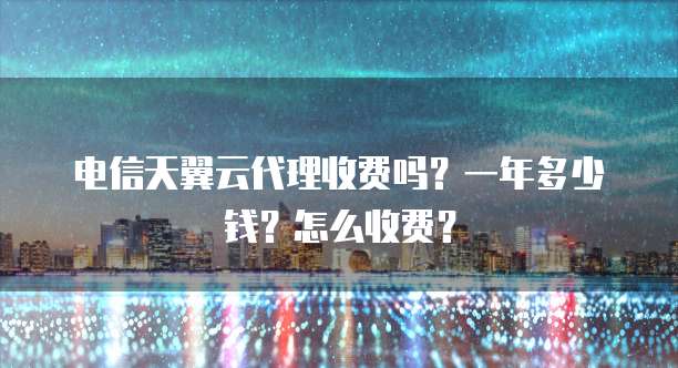 电信天翼云代理收费吗?一年多少钱?怎么收费?