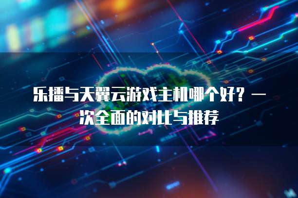 乐播与天翼云游戏主机哪个好？一次全面的对比与推荐
