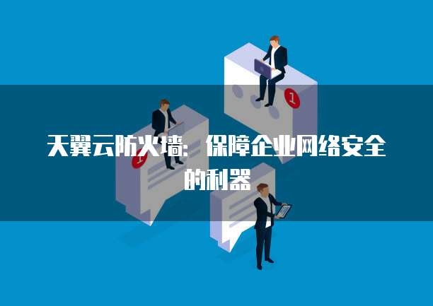 天翼云防火墙:保障企业网络安全的利器