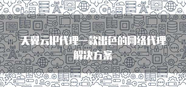 天翼云IP代理一款出色的网络代理解决方案