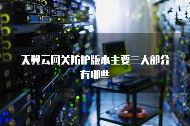 天翼云网关防护版本主要三大部分有哪些