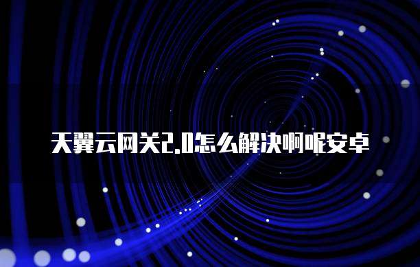 天翼云网关2.0怎么解决啊呢安卓