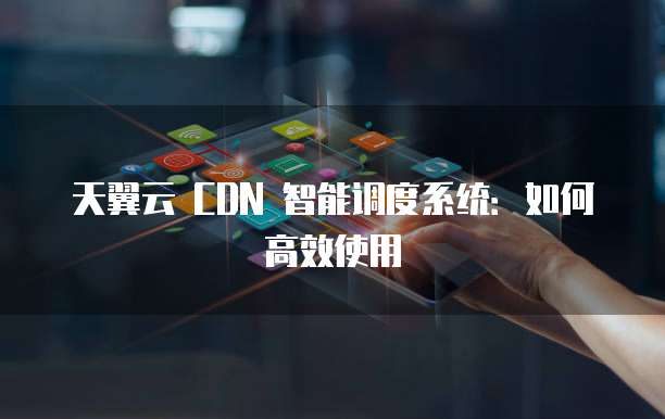 天翼云 CDN 智能调度系统：如何高效使用