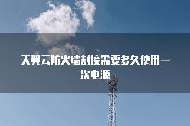 天翼云防火墙割接需要多久使用一次电源
