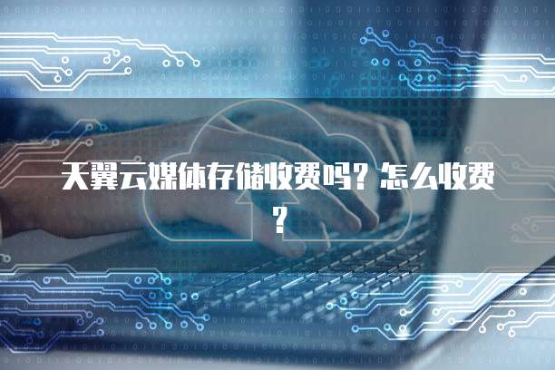 天翼云媒体存储收费吗?怎么收费?