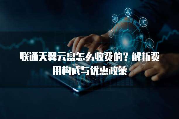联通天翼云盘怎么收费的?解析费用构成与优惠政策