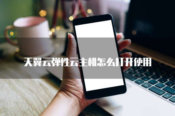 天翼云弹性云主机怎么打开使用