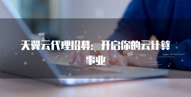 天翼云代理招募:开启你的云计算事业