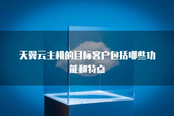 天翼云主机的目标客户包括哪些功能和特点
