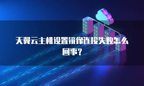 天翼云主机设置镜像连接失败怎么回事？