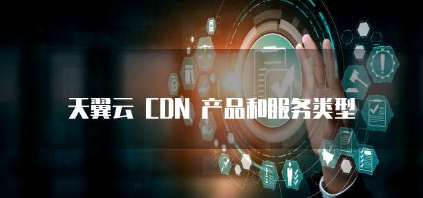 天翼云 CDN 产品和服务类型