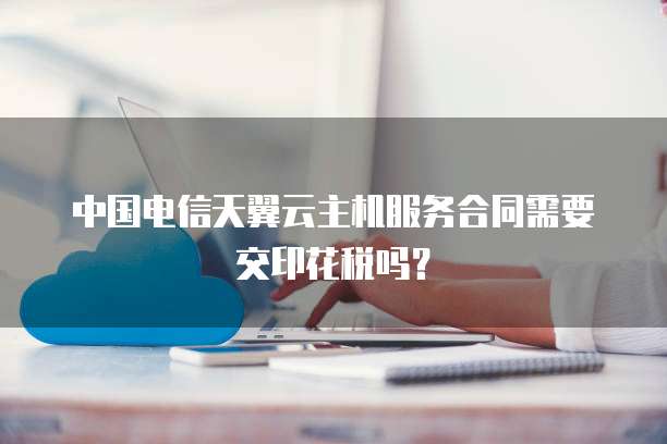 中国电信天翼云主机服务合同需要交印花税吗？