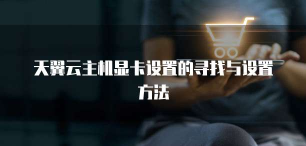 天翼云主机显卡设置的寻找与设置方法