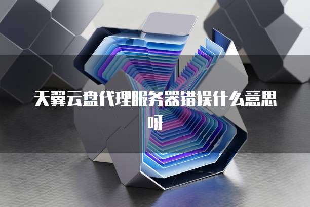 天翼云盘代理服务器错误什么意思呀