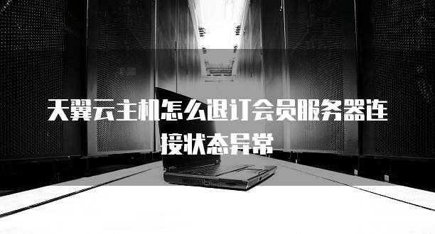 天翼云主机怎么退订会员服务器连接状态异常