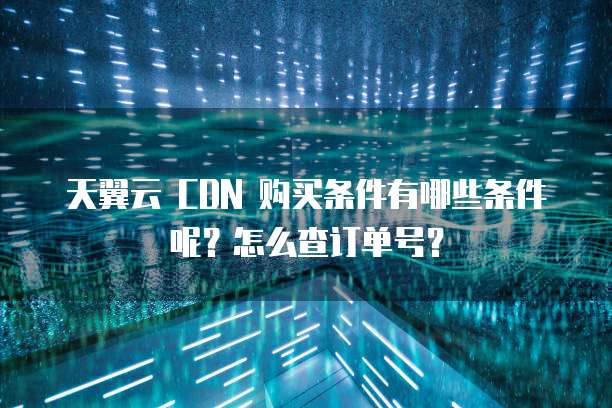 天翼云 CDN 购买条件有哪些条件呢?怎么查订单号?