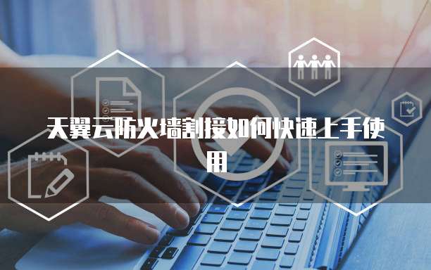 天翼云防火墙割接如何快速上手使用
