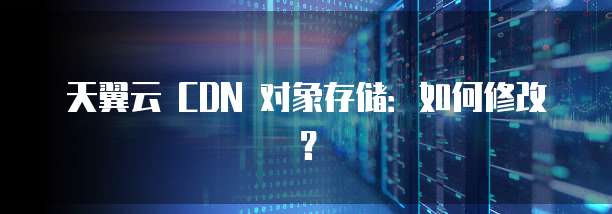 天翼云 CDN 对象存储：如何修改？