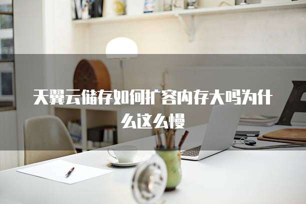 天翼云储存如何扩容内存大吗为什么这么慢