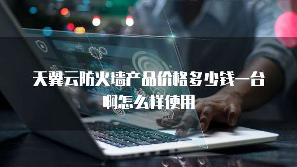 天翼云防火墙产品价格多少钱一台啊怎么样使用