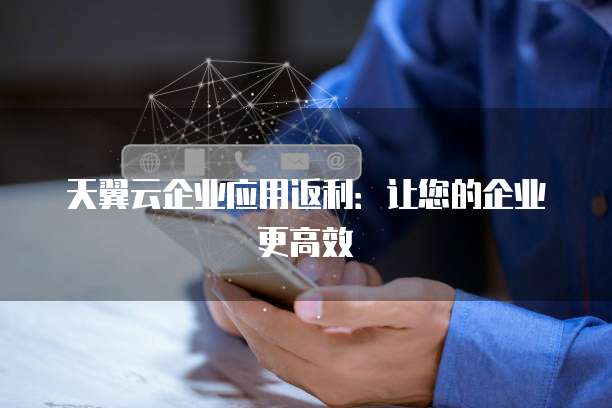 天翼云企业应用返利:让您的企业更高效