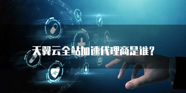 天翼云全站加速代理商是谁?